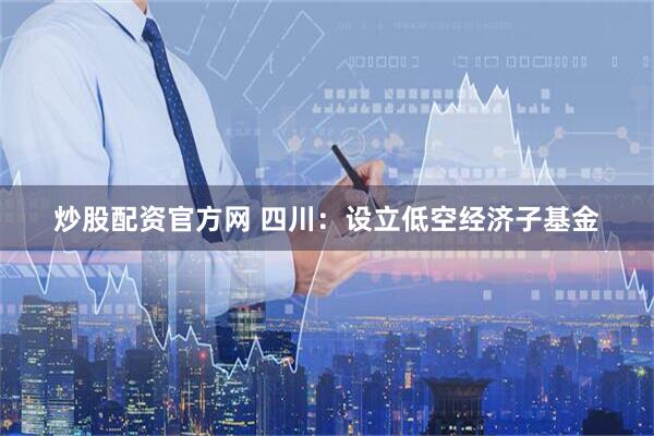 炒股配资官方网 四川：设立低空经济子基金