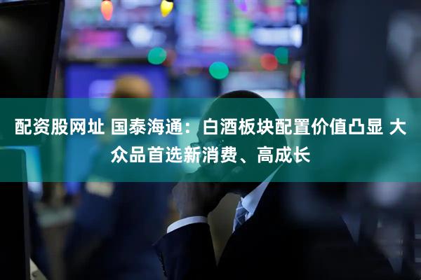 配资股网址 国泰海通：白酒板块配置价值凸显 大众品首选新消费、高成长