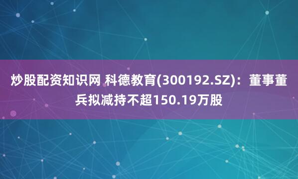 炒股配资知识网 科德教育(300192.SZ)：董事董兵拟减持不超150.19万股