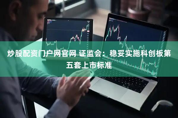 炒股配资门户网官网 证监会：稳妥实施科创板第五套上市标准