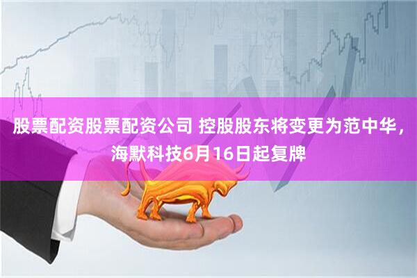 股票配资股票配资公司 控股股东将变更为范中华，海默科技6月16日起复牌
