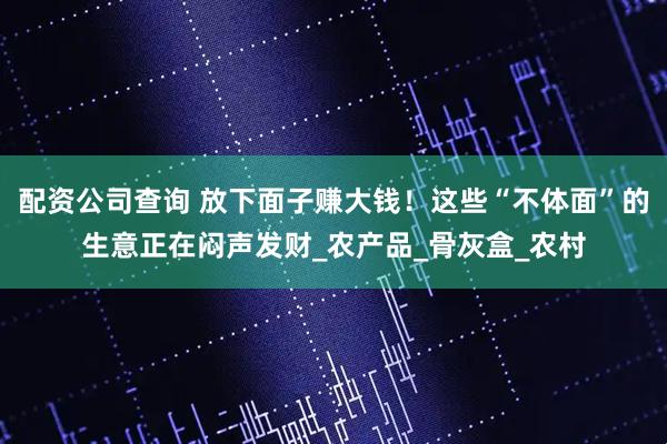 配资公司查询 放下面子赚大钱！这些“不体面”的生意正在闷声发财_农产品_骨灰盒_农村