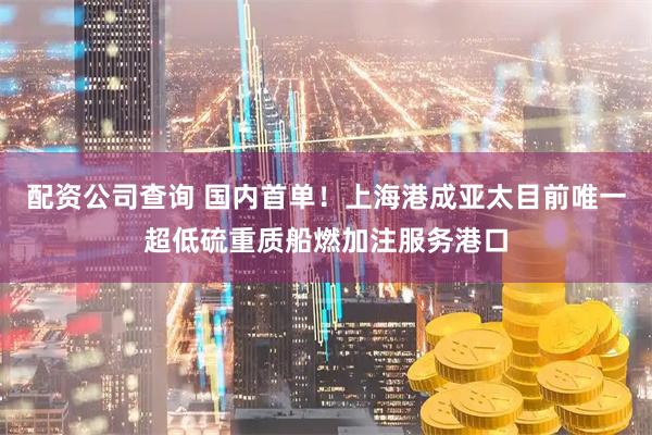配资公司查询 国内首单！上海港成亚太目前唯一超低硫重质船燃加注服务港口