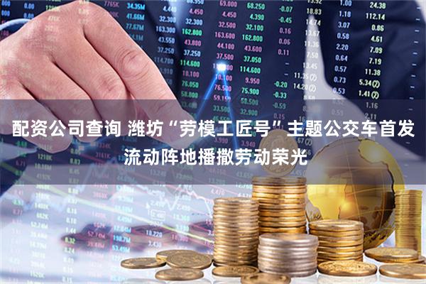 配资公司查询 潍坊“劳模工匠号”主题公交车首发 流动阵地播撒劳动荣光