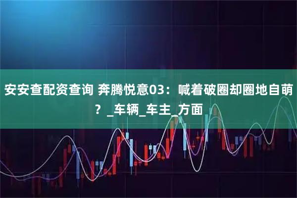 安安查配资查询 奔腾悦意03：喊着破圈却圈地自萌？_车辆_车主_方面