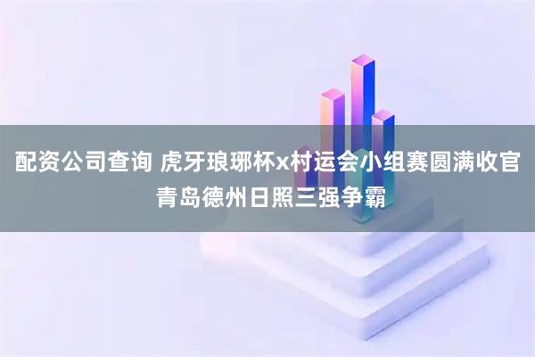 配资公司查询 虎牙琅琊杯x村运会小组赛圆满收官 青岛德州日照三强争霸