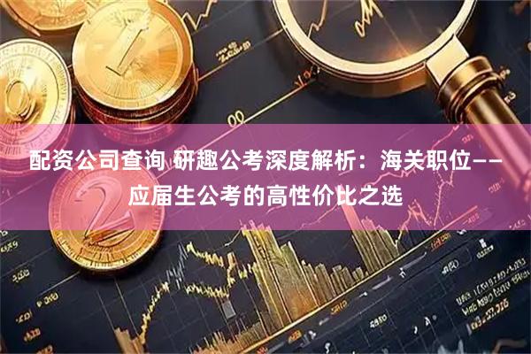 配资公司查询 研趣公考深度解析:海关职位——应届生公考的高性价比之选