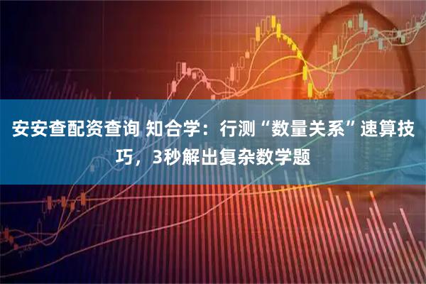 安安查配资查询 知合学：行测“数量关系”速算技巧，3秒解出复杂数学题