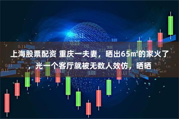 上海股票配资 重庆一夫妻，晒出65㎡的家火了，光一个客厅就被无数人效仿，晒晒