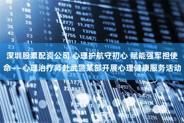 深圳股票配资公司 心理护航守初心 赋能强军担使命——心理治疗师赴武警某部开展心理健康服务活动